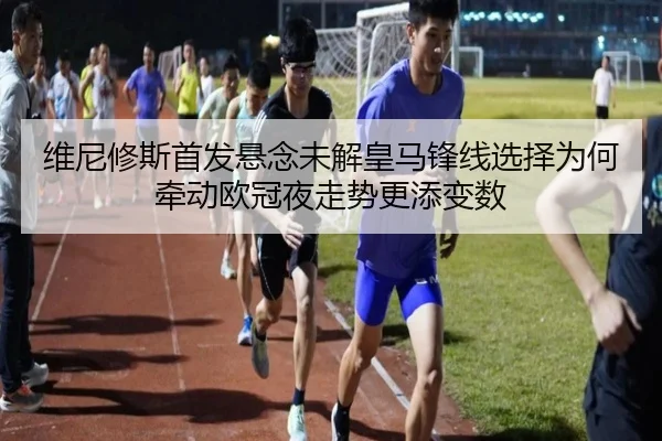 维尼修斯首发悬念未解皇马锋线选择为何牵动欧冠夜走势更添变数（manguantiyu）